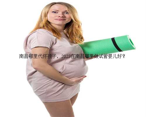 南昌哪里代怀孩子，2023在南昌哪里做试管婴儿好？