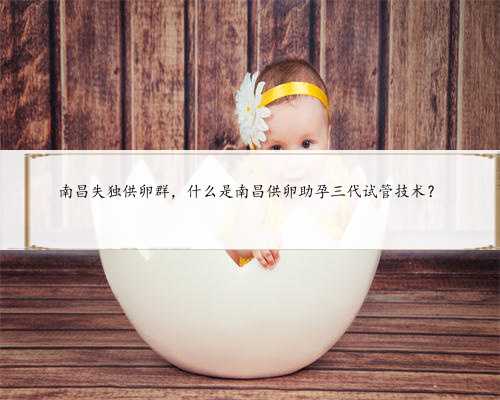 南昌失独供卵群，什么是南昌供卵助孕三代试管技术？
